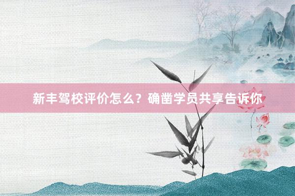 新丰驾校评价怎么？确凿学员共享告诉你