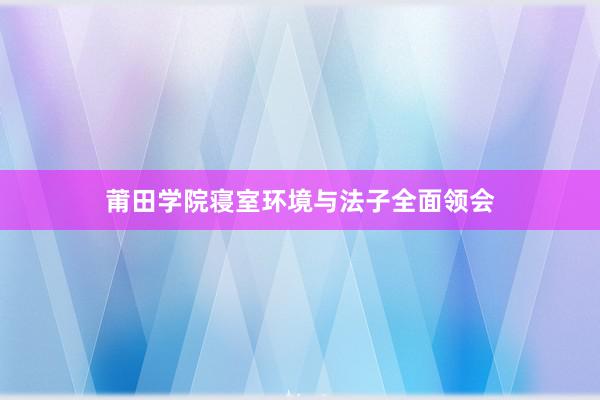 莆田学院寝室环境与法子全面领会