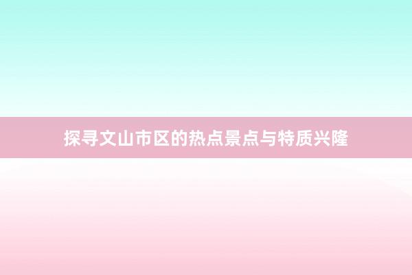 探寻文山市区的热点景点与特质兴隆