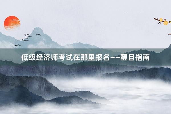 低级经济师考试在那里报名——醒目指南