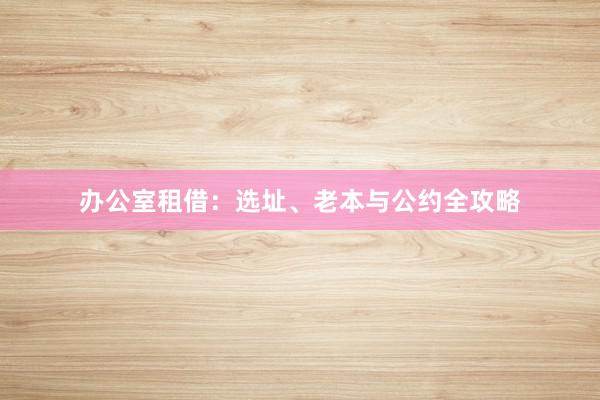 办公室租借：选址、老本与公约全攻略